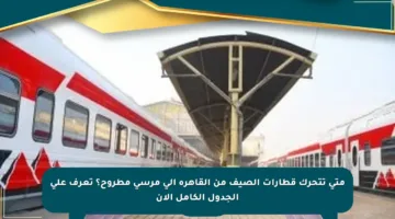 متى تتحرك قطارات الصيف من القاهرة إلى مرسى مطروح؟ تعرف على الجدول الكامل الآن